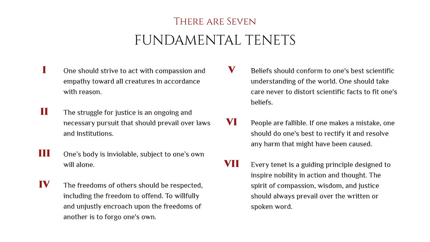 There are Seven Fundamental Tenets. 1. One should strive to act with compassion and empathy toward all creatures in accordance with reason. 2. The struggle for justice is an ongoing and necessary pursuit that should prevail over laws and institutions. 3. One’s body is inviolable, subject to one’s own will alone. 4. The freedoms of others should be respected, including the freedom to offend. To willfully and unjustly encroach upon the freedoms of another is to forgo one's own. 5. Beliefs should conform to one's best scientific understanding of the world. One should take care never to distort scientific facts to fit one's beliefs. 6. People are fallible. If one makes a mistake, one should do one's best to rectify it and resolve any harm that might have been caused. 7. Every tenet is a guiding principle designed to inspire nobility in action and thought. The spirit of compassion, wisdom, and justice should always prevail over the written or spoken word. There are Seven Fundamental Tenets. 1. One should strive to act with compassion and empathy toward all creatures in accordance with reason. 2. The struggle for justice is an ongoing and necessary pursuit that should prevail over laws and institutions. 3. One’s body is inviolable, subject to one’s own will alone. 4. The freedoms of others should be respected, including the freedom to offend. To willfully and unjustly encroach upon the freedoms of another is to forgo one's own. 5. Beliefs should conform to one's best scientific understanding of the world. One should take care never to distort scientific facts to fit one's beliefs. 6. People are fallible. If one makes a mistake, one should do one's best to rectify it and resolve any harm that might have been caused. 7. Every tenet is a guiding principle designed to inspire nobility in action and thought. The spirit of compassion, wisdom, and justice should always prevail over the written or spoken word.