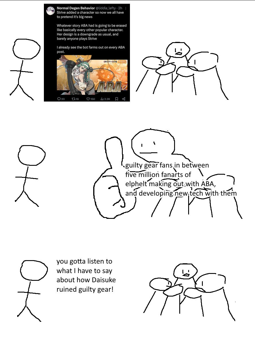 Giant Thumb Guy meme comic, stick figure yelling at a crowd that gives them a big thumbs up and ignores them.
1: Stick figure yelling liddle lefty's tweet: "Strive added a character so now we all have to pretend it's big news. Whatever story ABA had is going to be erased like basically every other popular character. Her design is a downgrade as usual, and barely anyone plays Strive. I already see the bot farms out on every ABA post."
2: Crowd labeled, "guilty gear fans in between five million fanarts of elphelt making out with ABA, and developing new tech with them," gives liddle lefty the big thumbs up.
3: Crowd ignores liddle lefty as she yells, "you gotta listen to what I have to say about how Daisuke ruined guilty gear!"
