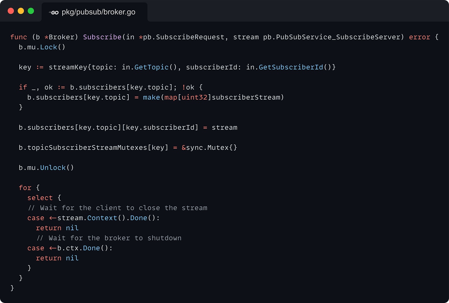 func (b *Broker) Subscribe(in *pb.SubscribeRequest, stream pb.PubSubService_SubscribeServer) error {   b.mu.Lock()    key := streamKey{topic: in.GetTopic(), subscriberId: in.GetSubscriberId()}    if _, ok := b.subscribers[key.topic]; !ok {     b.subscribers[key.topic] = make(map[uint32]subscriberStream)   }    b.subscribers[key.topic][key.subscriberId] = stream    b.topicSubscriberStreamMutexes[key] = &sync.Mutex{}    b.mu.Unlock()    for {     select {     // Wait for the client to close the stream     case <-stream.Context().Done():       return nil       // Wait for the broker to shutdown     case <-b.ctx.Done():       return nil     }   } }