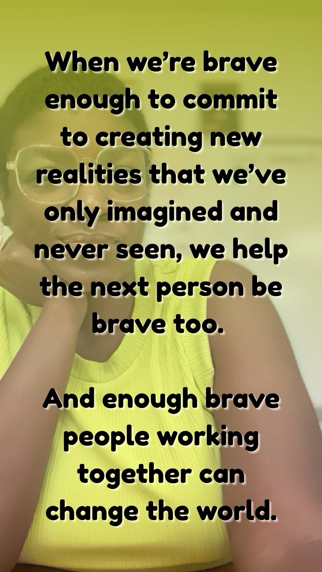 When we’re brave enough to commit to creating new realities that we’ve only imagined and never seen, we help the next person be brave too.   And enough brave people working together can change the world.