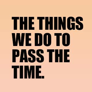 THE THINGS WE DO TO PASS THE TIME.