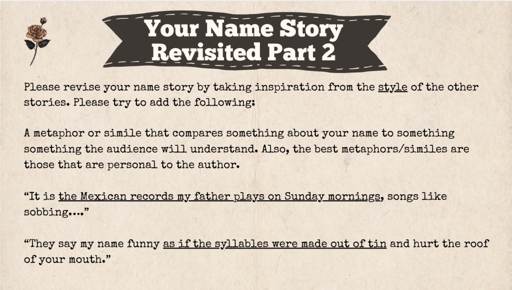 A brown slide with the heading: "Your Name Story Revised Part 2" The text of the slide is: "Please revise your name story by taking inspiration from the style of the other stories. Please try to add the following:

A metaphor or simile that compares something about your name to something something the audience will understand. Also, the best metaphors/similes are those that are personal to the author.  

“It is the Mexican records my father plays on Sunday mornings, songs like sobbing….” 

“They say my name funny as if the syllables were made out of tin and hurt the roof of your mouth.”