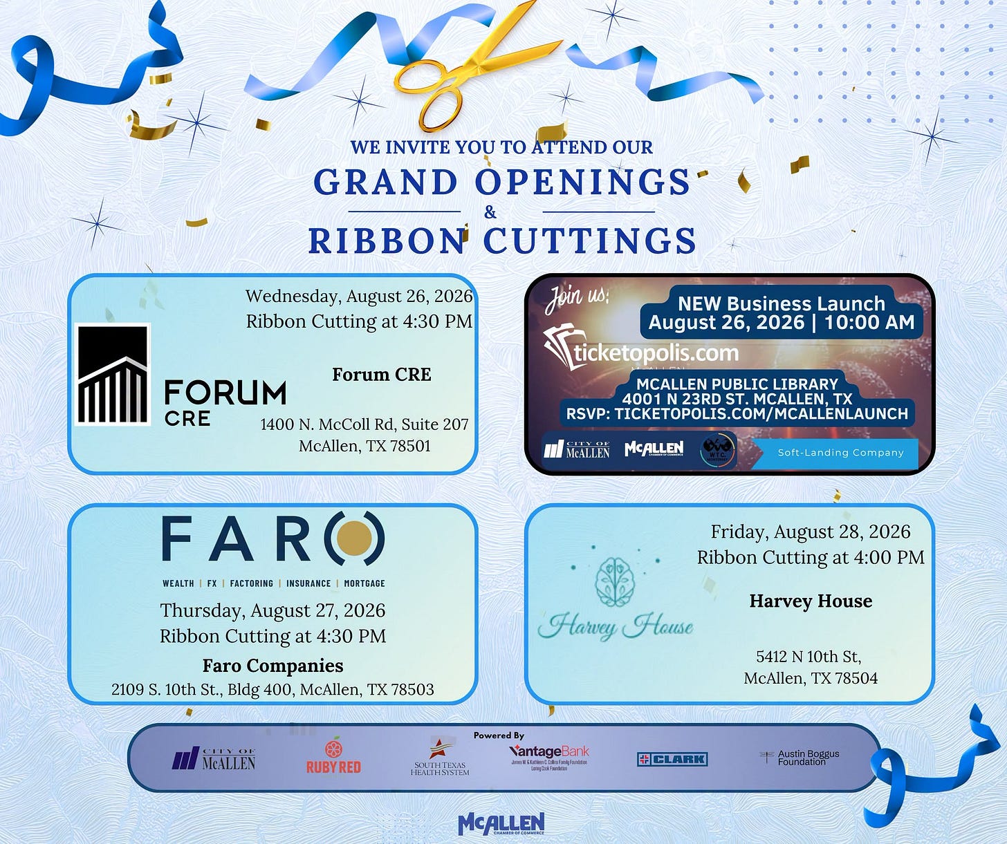 May be a graphic of text that says 'WE INVITE YOU TO ATTEND OUR GRAND OPENINGS & RIBBON CUTTINGS Joir Иo: Wednesday, August 26, 2026 Ribbon Cutting at 4:30 PM Forum CRE NEW Business Launch August 26, 2026 10:00 AM ticketopolis.com MCALLEN PUBLI FORUM CRE 1400 MeColl Rd. Suite: 207 McAllen, TX 78501 LIBRARY RSVP: TICKETOPOLIS.COM/MCALENLAUINCH HEAIJ.AN MCALLEN FARO) WEALTH FRCTORING IMSURANCE HDRTBACE Thursday, August 27, 2026 Ribbon Cutting 4:30 PM Faro Companies 2109 S 10th St., Bldg 400, McAllen, TX 78503 Friday; August 28, 2026 Ribbon Cutting at 4:00 PM Harvy House Harvey House MALLEN 5412 10th St, McAllen, 78504 RUBYRED PaweredB VantageBank 10큐부전도 CCLARK MCALLEN'
