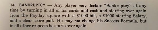 14. Bankruptcy -- Any player may declare 'Bankruptcy' at any
time by turning in all of their cards and cash and starting
over again from the Payday square with a $1000-bill, a $1000
starting Salary, and a clear score pad. They may not change
their Success Formula, but in all other respects they start
over again. 14. Bankruptcy -- Any player may declare 'Bankruptcy' at any
time by turning in all of their cards and cash and starting
over again from the Payday square with a $1000-bill, a $1000
starting Salary, and a clear score pad. They may not change
their Success Formula, but in all other respects they start
over again.
