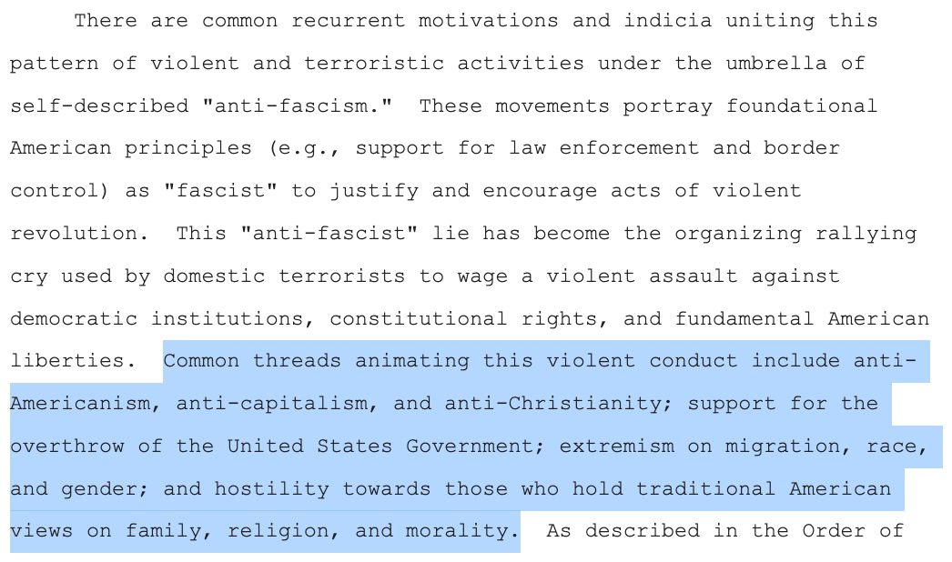  There are common recurrent motivations and indicia uniting this pattern of violent and terroristic activities under the umbrella of self-described "anti-fascism."  These movements portray foundational American principles (e.g., support for law enforcement and border control) as "fascist" to justify and encourage acts of violent revolution.  This "anti-fascist" lie has become the organizing rallying cry used by domestic terrorists to wage a violent assault against democratic institutions, constitutional rights, and fundamental American liberties.  Common threads animating this violent conduct include anti-Americanism, anti-capitalism, and anti-Christianity; support for the overthrow of the United States Government; extremism on migration, race, and gender; and hostility towards those who hold traditional American views on family, religion, and morality. 
