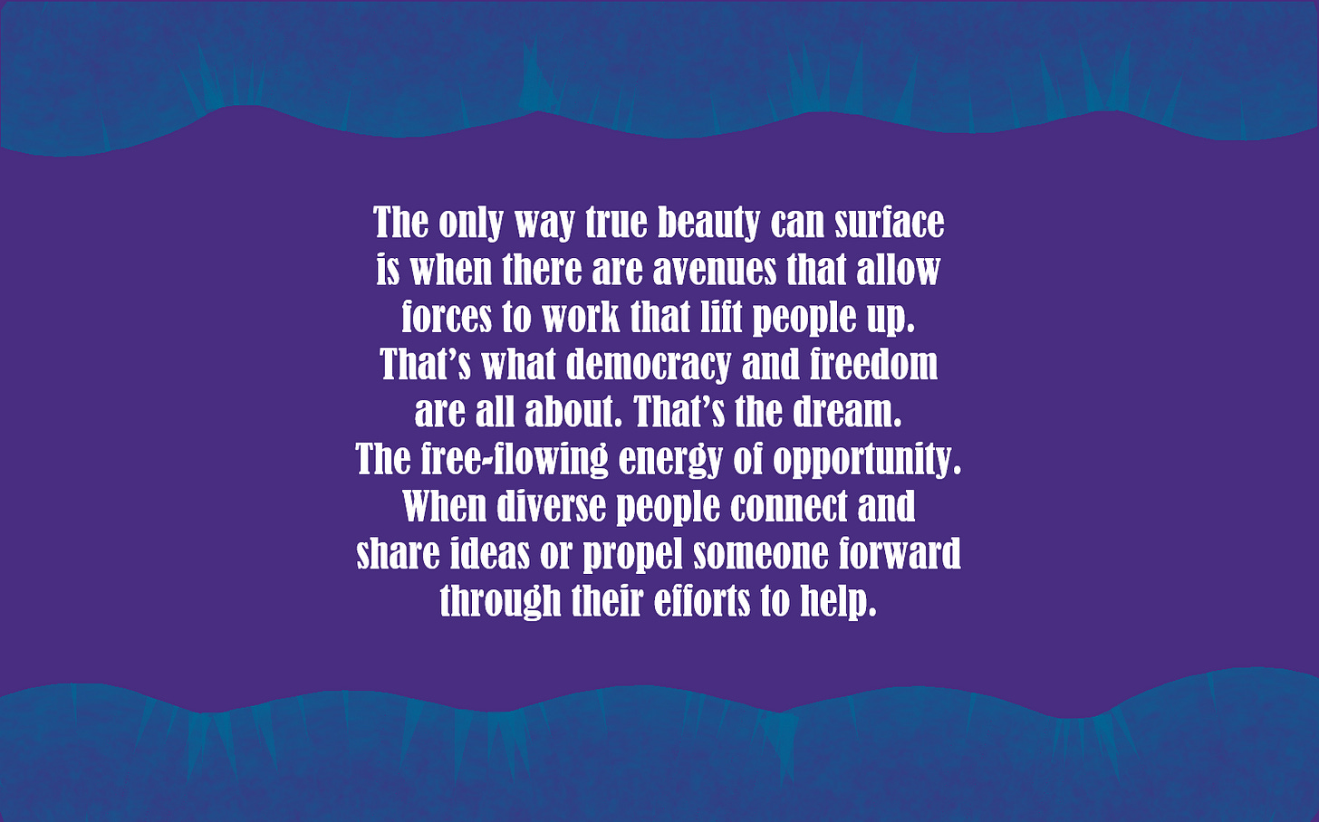 The only way true beauty can surface is when there are avenues that allow forces to work that lift people up. That’s what democracy and freedom are all about. That’s the dream. The free-flowing energy of opportunity. When diverse people connect and share ideas or propel someone forward through their efforts to help. 