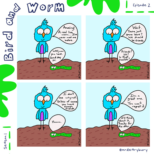 “Amazing! A real live worm. . . I’ve never met one before.” says the bird. The worm says, “Well, now you have. Good day, sir.” The bird says, “Wait. You’re just going to leave? We should be friends.” The worm says, “Friends? Us? Is that possible?” The bird says, “I don’t see why not. Unless of course you have enough friends.” The worm says, “Hmm…” The bird says, “I’m a great one you won’t regret it.” The worm says, “I’ll think about it. Thanks for the offer.”