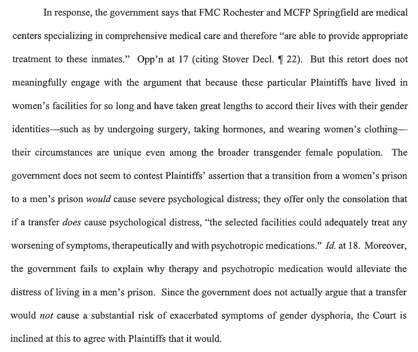 In response, the government says that FMC Rochester and MCFP Springfield are medical centers specializing in comprehensive medical care and therefore "are able to provide appropriate treatment to these inmates." Opp'n at 17 (citing Stover Decl. I 22). But this retort does not meaningfully engage with the argument that because these particular Plaintiffs have lived in women's facilities for so long and have taken great lengths to accord their lives with their gender identities-such as by undergoing surgery, taking hormones, and wearing women's clothing- their circumstances are unique even among the broader transgender female population. The government does not seem to contest Plaintiffs' assertion that a transition from a women's prison to a men's prison would cause severe psychological distress; they offer only the consolation that if a transfer does cause psychological distress, "the selected facilities could adequately treat any worsening of symptoms, therapeutically and with psychotropic medications." Id. at 18. Moreover, the government fails to explain why therapy and psychotropic medication would alleviate the distress of living in a men's prison. Since the government does not actually argue that a transfer would not cause a substantial risk of exacerbated symptoms of gender dysphoria, the Court is inclined at this to agree with Plaintiffs that it would. In response, the government says that FMC Rochester and MCFP Springfield are medical centers specializing in comprehensive medical care and therefore "are able to provide appropriate treatment to these inmates." Opp'n at 17 (citing Stover Decl. I 22). But this retort does not meaningfully engage with the argument that because these particular Plaintiffs have lived in women's facilities for so long and have taken great lengths to accord their lives with their gender identities-such as by undergoing surgery, taking hormones, and wearing women's clothing- their circumstances are unique even among the broader transgender female population. The government does not seem to contest Plaintiffs' assertion that a transition from a women's prison to a men's prison would cause severe psychological distress; they offer only the consolation that if a transfer does cause psychological distress, "the selected facilities could adequately treat any worsening of symptoms, therapeutically and with psychotropic medications." Id. at 18. Moreover, the government fails to explain why therapy and psychotropic medication would alleviate the distress of living in a men's prison. Since the government does not actually argue that a transfer would not cause a substantial risk of exacerbated symptoms of gender dysphoria, the Court is inclined at this to agree with Plaintiffs that it would.