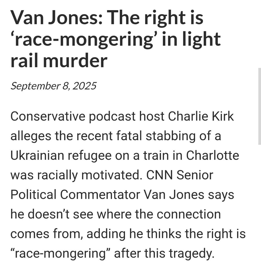 Text on a white background with black font. The text reads "Van Jones: The right is 'race-mongering' in light rail murder September 8, 2025 Conservative podcast host Charlie Kirk alleges the recent fatal stabbing of a Ukrainian refugee on a train in Charlotte was racially motivated. CNN Senior Political Commentator Van Jones says he doesn\'t see where the connection comes from, adding he thinks the right is "race-mongering" after this tragedy."