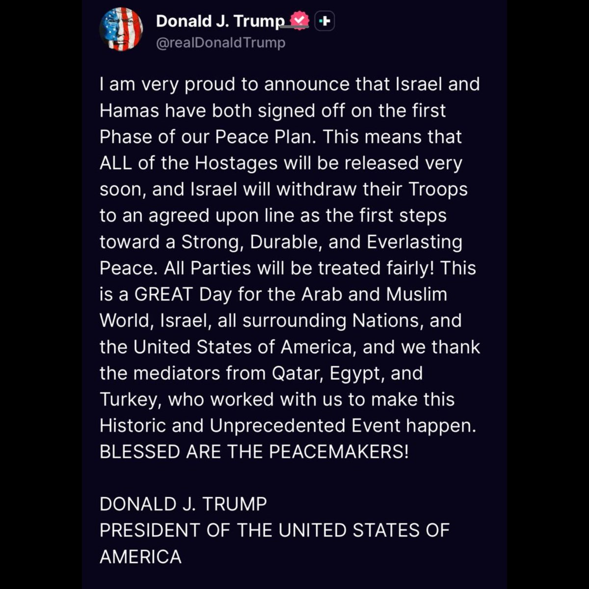 Screenshot of a tweet from Donald J Trump with American and heart flags, text announcing pride in Israel-Hamas peace signing meaning all hostages released soon as first steps toward strong lasting peace, all parties treated fairly including Israel surrounding Arab nations US and thanks to Turkey who worked with Egypt to make this historic event happen, blessed are the peacemakers, signed President of the United States of America.
