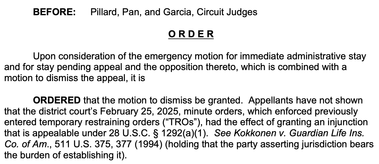BEFORE: Pillard, Pan, and Garcia, Circuit Judges O R D E R Upon consideration of the emergency motion for immediate administrative stay and for stay pending appeal and the opposition thereto, which is combined with a motion to dismiss the appeal, it is ORDERED that the motion to dismiss be granted. Appellants have not shown that the district court’s February 25, 2025, minute orders, which enforced previously entered temporary restraining orders (“TROs”), had the effect of granting an injunction that is appealable under 28 U.S.C. § 1292(a)(1). See Kokkonen v. Guardian Life Ins. Co. of Am., 511 U.S. 375, 377 (1994) (holding that the party asserting jurisdiction bears the burden of establishing it).