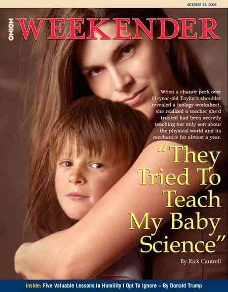 [Image shows a satirical magazine cover for "The Onion Weekender" dated October 23, 2005, featuring a photograph of a woman with a young child]  THE ONION; WEEKENDER; OCTOBER 23, 2005; When a chance peek over 11-year-old Taylor's shoulder revealed a biology worksheet, she feared her teacher she'd trusted had been secretly teaching her daughter about the physical world and its mechanics for almost a year.; "They Tried To Teach My Baby Science"; By Rick Cantrell; Inside: Five Valuable Lessons In Humility I Opt To Ignore – By Donald Trump.