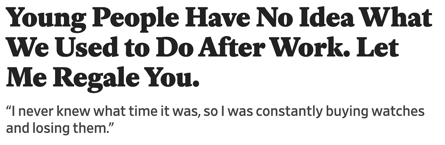 Headline and subheading that read" Young People Have No Idea What We Used to Do After Work. Let Me Regale You. “I never knew what time it was, so I was constantly buying watches and losing them.” Headline and subheading that read" Young People Have No Idea What We Used to Do After Work. Let Me Regale You. “I never knew what time it was, so I was constantly buying watches and losing them.”