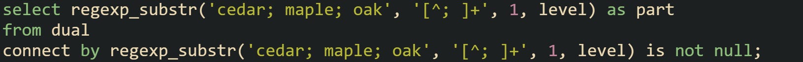 select regexp_substr('cedar; maple; oak', '[^; ]+', 1, level) as part from dual connect by regexp_substr('cedar; maple; oak', '[^; ]+', 1, level) is not null;