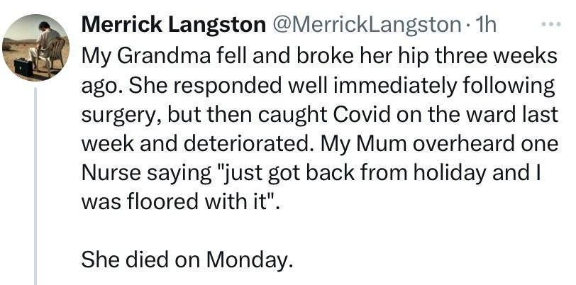 May be an image of 1 person and text that says '… Merrick Langston @MerrickLangston 1h My Grandma fell and broke her hip three weeks ago. She responded well immediately following surgery, but then caught Covid on the ward last week and deteriorated. My Mum overheard one Nurse saying "just got back from holiday and I was floored with it". She died n Monday.'