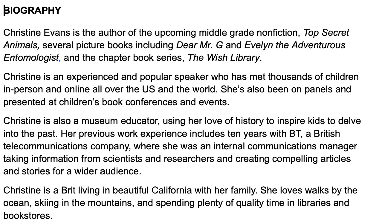 BIOGRAPHY Christine Evans is the author of the upcoming middle grade nonfiction, Top Secret Animals, several picture books including Dear Mr. G and Evelyn the Adventurous Entomologist, and the chapter book series, The Wish Library. Christine is an experienced and popular speaker who has met thousands of children in-person and online all over the US and the world. She’s also been on panels and presented at children’s book conferences and events. Christine is also a museum educator, using her love of history to inspire kids to delve into the past. Her previous work experience includes ten years with BT, a British telecommunications company, where she was an internal communications manager taking information from scientists and researchers and creating compelling articles and stories for a wider audience. Christine is a Brit living in beautiful California with her family. She loves walks by the ocean, skiing in the mountains, and spending plenty of quality time in libraries and bookstores. BIOGRAPHY Christine Evans is the author of the upcoming middle grade nonfiction, Top Secret Animals, several picture books including Dear Mr. G and Evelyn the Adventurous Entomologist, and the chapter book series, The Wish Library. Christine is an experienced and popular speaker who has met thousands of children in-person and online all over the US and the world. She’s also been on panels and presented at children’s book conferences and events. Christine is also a museum educator, using her love of history to inspire kids to delve into the past. Her previous work experience includes ten years with BT, a British telecommunications company, where she was an internal communications manager taking information from scientists and researchers and creating compelling articles and stories for a wider audience. Christine is a Brit living in beautiful California with her family. She loves walks by the ocean, skiing in the mountains, and spending plenty of quality time in libraries and bookstores.