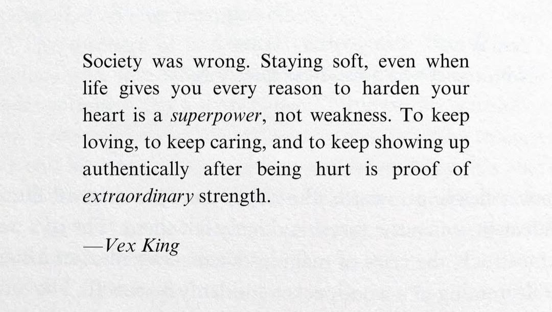 May be an image of text that says 'was wrong. you Society Staying soft, even when life gives every reason to harden your heart IS a superpower, not weakness. To keep loving, to keep caring, and to keep showing up authentically after being is proof of extraordinary strength. hurt -VexKing -Vex King'