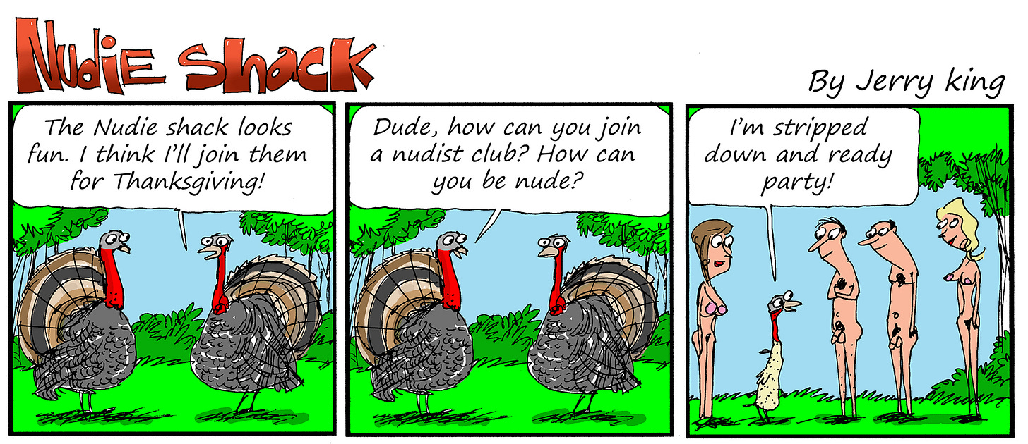 Panel 1: Two turkeys stand in a grassy clearing. One says, “The Nudie Shack looks fun. I think I’ll join them for Thanksgiving!”  Panel 2: The other turkey looks skeptical and asks, “Dude, how can you join a nudist club? How can you be nude?”  Panel 3: A plucked turkey stands proudly before a group of nude people. The turkey says, “I’m stripped down and ready party!”