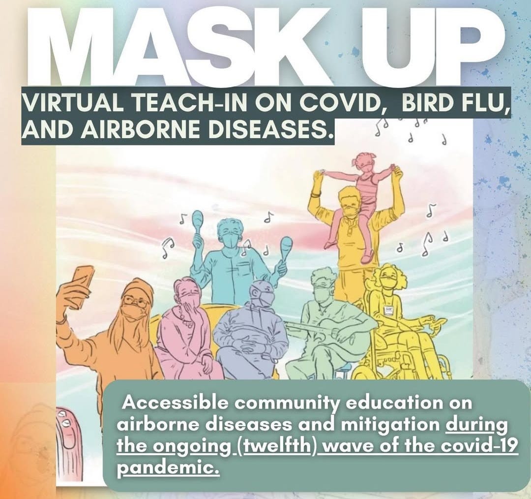 Top Centered white text all caps* reads “Mask Up” and *centered text below with all caps* reads “Virtual teach-in on Covid, Bird Flu, and Airborne Disease.” Image centered at the middle of the slide illustrates 8 multi-abled people wearing respirators and sharing social-space. Text overlapping the bottom right of the image in the center reads “Accessible community education on airborne diseases and mitigation during the ongoing (twelfth) wave of the covid-19 pandemic.” Top Centered white text all caps* reads “Mask Up” and *centered text below with all caps* reads “Virtual teach-in on Covid, Bird Flu, and Airborne Disease.” Image centered at the middle of the slide illustrates 8 multi-abled people wearing respirators and sharing social-space. Text overlapping the bottom right of the image in the center reads “Accessible community education on airborne diseases and mitigation during the ongoing (twelfth) wave of the covid-19 pandemic.”