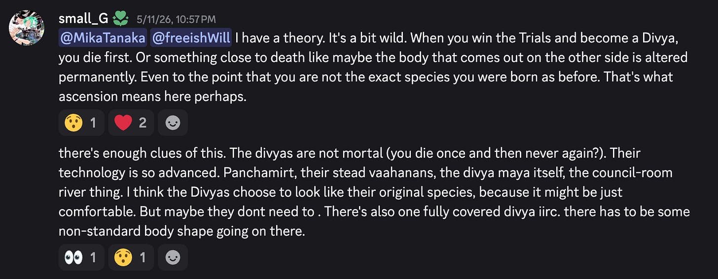 I have a theory. It's a bit wild. When you win the Trials and become a Divya, you die first. Or something close to death like maybe the body that comes out on the other side is altered permanently. Even to the point that you are not the exact species you were born as before. That's what ascension means here perhaps. there's enough clues of this. The divyas are not mortal (you die once and then never again?). Their technology is so advanced. Panchamirt, their stead vaahanans, the divya maya itself, the council-room river thing. I think the Divyas choose to look like their original species, because it might be just comfortable. But maybe they dont need to . There's also one fully covered divya iirc. there has to be some non-standard body shape going on there. I have a theory. It's a bit wild. When you win the Trials and become a Divya, you die first. Or something close to death like maybe the body that comes out on the other side is altered permanently. Even to the point that you are not the exact species you were born as before. That's what ascension means here perhaps. there's enough clues of this. The divyas are not mortal (you die once and then never again?). Their technology is so advanced. Panchamirt, their stead vaahanans, the divya maya itself, the council-room river thing. I think the Divyas choose to look like their original species, because it might be just comfortable. But maybe they dont need to . There's also one fully covered divya iirc. there has to be some non-standard body shape going on there.