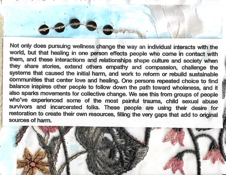 Not only does pursuing wellness change the way an individual interacts with the world, but that healing in one person effects people who come in contact with them, and these interactions and relationships shape culture and society when they share stories, extend others empathy and compassion, challenge the systems that caused the initial harm, and work to reform or rebuild sustainable communities that center love and healing. One persons repeated choice to find balance inspires other people to follow down the path toward wholeness, and it also sparks movements for collective change. We see this from groups of people who've experienced some of the most painful trauma, child sexual abuse survivors and incarcerated folks. These people are using their desire for restoration to create their own resources, filling the very gaps that add to original sources of harm.