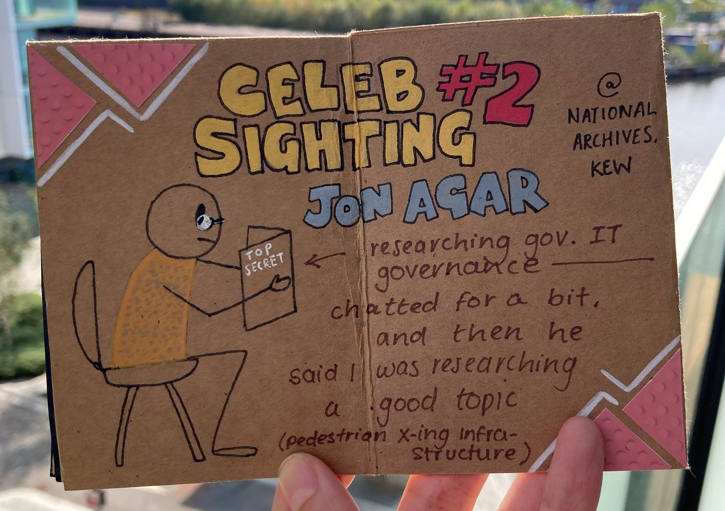 Celeb Sighting number 2: Jon Agar at the National Archives, Kew. Doodle of a seated stick figure wearing glasses and reading a top secret folder. Corners of the pages are decorated with tactile paving slab stickers. Handwriting says ‘research gov. IT governance, chatted for a bit, and then he said I was researching a good topic (pedestrian crossing infrastructure)