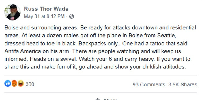 Screenshot of May 31 Facebook post by Randy Thor Wade,: 'Boise and surrounding areas. Be ready for attacks downtown and residential areas. At least a dozen males got off the plane in Boise from Seattle, dressed head to toe in black. Backpacks only.. One had a tattoo that said Antifa America on his arm. There are people watching and will keep us informed. Heads on a swivel. Watch your 6 and carry heavy. If you want to share this and make fun of it, go ahead and show your childish attitudes.' Screenshot of May 31 Facebook post by Randy Thor Wade,: 'Boise and surrounding areas. Be ready for attacks downtown and residential areas. At least a dozen males got off the plane in Boise from Seattle, dressed head to toe in black. Backpacks only.. One had a tattoo that said Antifa America on his arm. There are people watching and will keep us informed. Heads on a swivel. Watch your 6 and carry heavy. If you want to share this and make fun of it, go ahead and show your childish attitudes.'