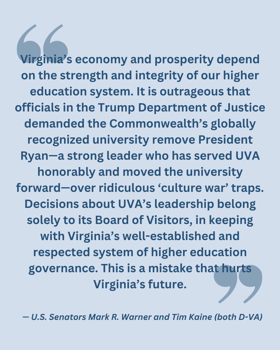 "Virginia’s economy and prosperity depend on the strength and integrity of our higher education system. It is outrageous that officials in the Trump Department of Justice demanded the Commonwealth’s globally recognized university remove President Ryan—a strong leader who has served UVA honorably and moved the university forward—over ridiculous ‘culture war’ traps. Decisions about UVA’s leadership belong solely to its Board of Visitors, in keeping with Virginia’s well-established and respected system of higher education governance. This is a mistake that hurts Virginia’s future."