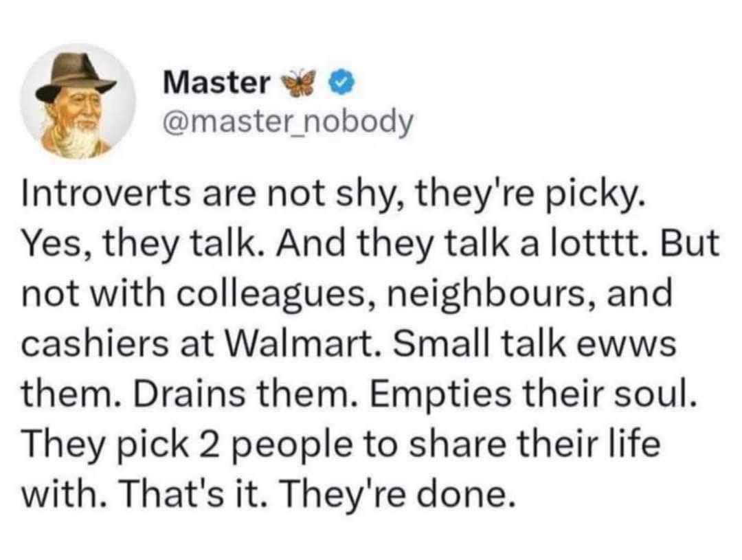 May be an image of 1 person and text that says 'Master @master_nobody Introverts are not shy, they're picky. Yes, they talk. And they talk a lotttt. But not with colleagues, neighbours, and cashiers at Walmart. Small talk ewws them. Drains them. Empties their soul. They pick 2 people to share their life with. That's it. They're done.' May be an image of 1 person and text that says 'Master @master_nobody Introverts are not shy, they're picky. Yes, they talk. And they talk a lotttt. But not with colleagues, neighbours, and cashiers at Walmart. Small talk ewws them. Drains them. Empties their soul. They pick 2 people to share their life with. That's it. They're done.'