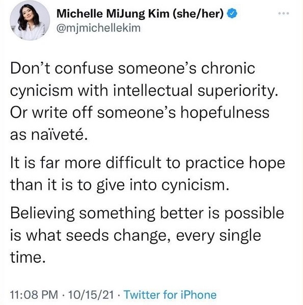 Tweet via Michelle MiJung Kim: "Don't confuse someone's chronic cynicism with intellectual superiority. Or write off someone's hopefulness as naiveté. It is far more difficult to practice hope than it is to give into cynicism. Believing something better is possible is what seeds change, every single time."