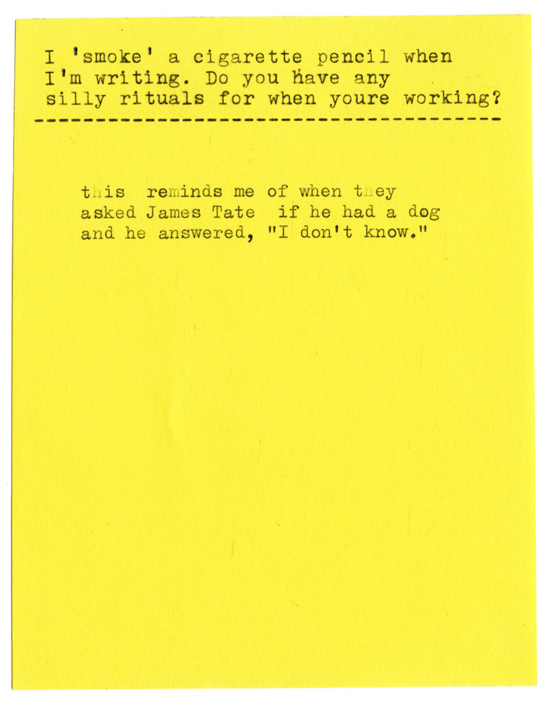 I 'smoke' a cigarette pencil when I'm writing. Do you have any silly rituals for when youre working?  this reminds me of when they asked James Tate if he had a dog and he answered, "I don't know."
