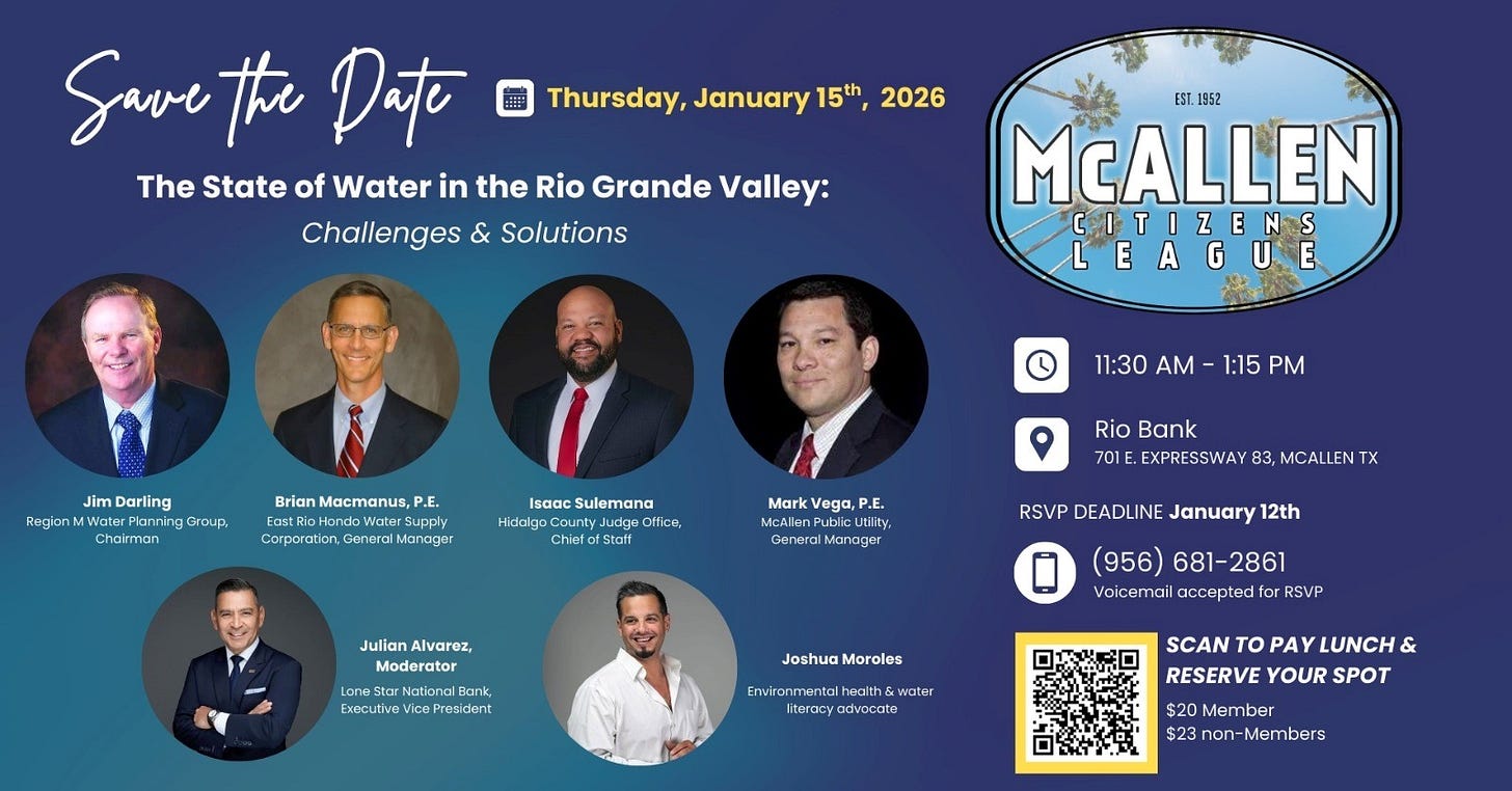 May be a graphic of text that says 'Thursday, January 15號, 2026 Save the Date The State of Water in the Rio Grande Valley: Challenges & Solutions EST 1952 McALLEN CITIZENS LEAGUE Darling RegionMWater Planning Group, Chairan BrianMacmanus,P.E. Brian Macmanus, P.E. Supply Corporartion, General Manager 11:30 AM 1:15 PM Isaac Sulemana Hidalga Office, Chief Staff Mark Vega, P.E. McAllen Utility, Manager Rio Bank 701 EXPRESSWAY 83, MCALLEN TX Julian Alvarez, Moderator RSVP DEADLINE January 12th National Executive President (956) 681-2861 aicemail accepted RSVP Joshua Moroles water adivocote SCAN PAY LUNCH & RESERVE YOUR SPOT $20 Member $23 3non-Members' May be a graphic of text that says 'Thursday, January 15號, 2026 Save the Date The State of Water in the Rio Grande Valley: Challenges & Solutions EST 1952 McALLEN CITIZENS LEAGUE Darling RegionMWater Planning Group, Chairan BrianMacmanus,P.E. Brian Macmanus, P.E. Supply Corporartion, General Manager 11:30 AM 1:15 PM Isaac Sulemana Hidalga Office, Chief Staff Mark Vega, P.E. McAllen Utility, Manager Rio Bank 701 EXPRESSWAY 83, MCALLEN TX Julian Alvarez, Moderator RSVP DEADLINE January 12th National Executive President (956) 681-2861 aicemail accepted RSVP Joshua Moroles water adivocote SCAN PAY LUNCH & RESERVE YOUR SPOT $20 Member $23 3non-Members'