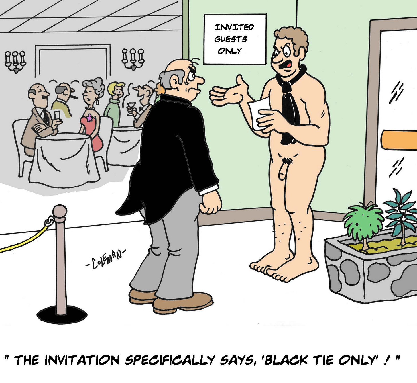 At the entrance to a formal event, a doorman in a tuxedo stares in disbelief at a man holding an invitation. Inside, guests in gowns and suits sit at elegant tables. The man, completely nude except for a black necktie, gestures earnestly and says, “The invitation specifically says, ‘Black tie only’!”
