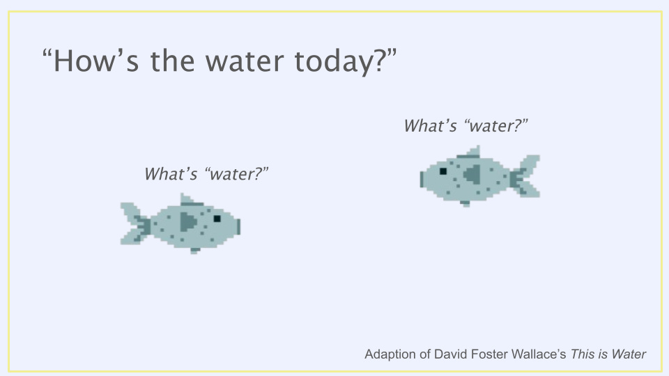 Two fished are asked, "How's the water today?" They both wonder, "what's "water?" This is an adaption of David Foster Wallace's This is Water. Two fished are asked, "How's the water today?" They both wonder, "what's "water?" This is an adaption of David Foster Wallace's This is Water.