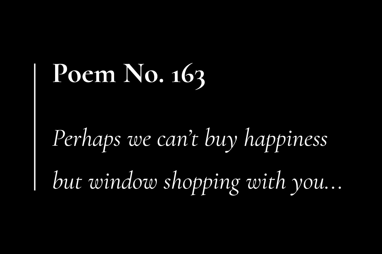 A black card, with white text that reads: "Poem No. 163. Perhaps we can't buy happiness, but window shopping with you..."