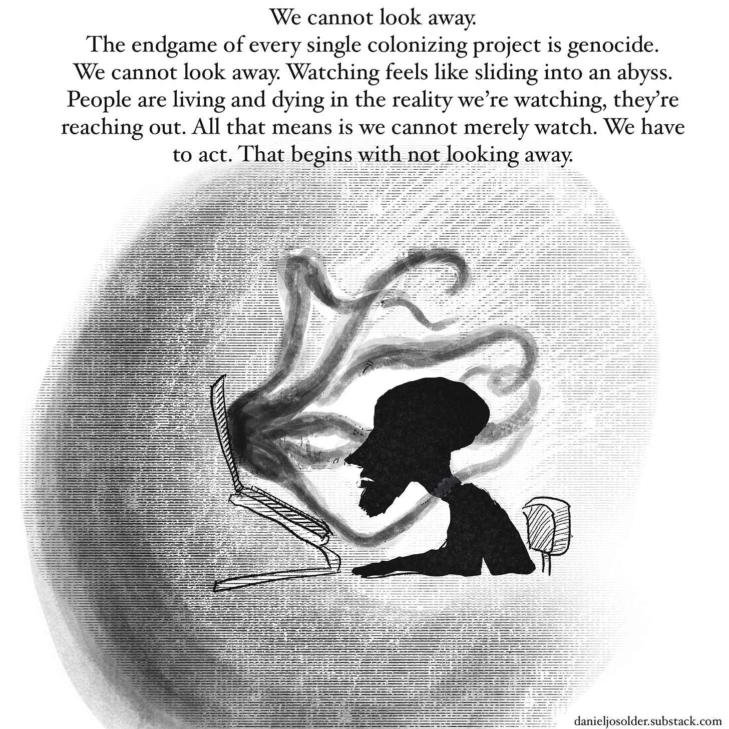 We cannot look away. The endgame of every single colonizing project is genocide. we cannot look away. watching feels like sliding into an abyss. People are living and dying in the reality we're watching, they're reaching out. All that means is we cannot merely watch. We have to act. that begins with not looking away. Image description: outline of Daniel looking at a computer screen. from the computer screen black tentacles are reaching out towards Daniel.