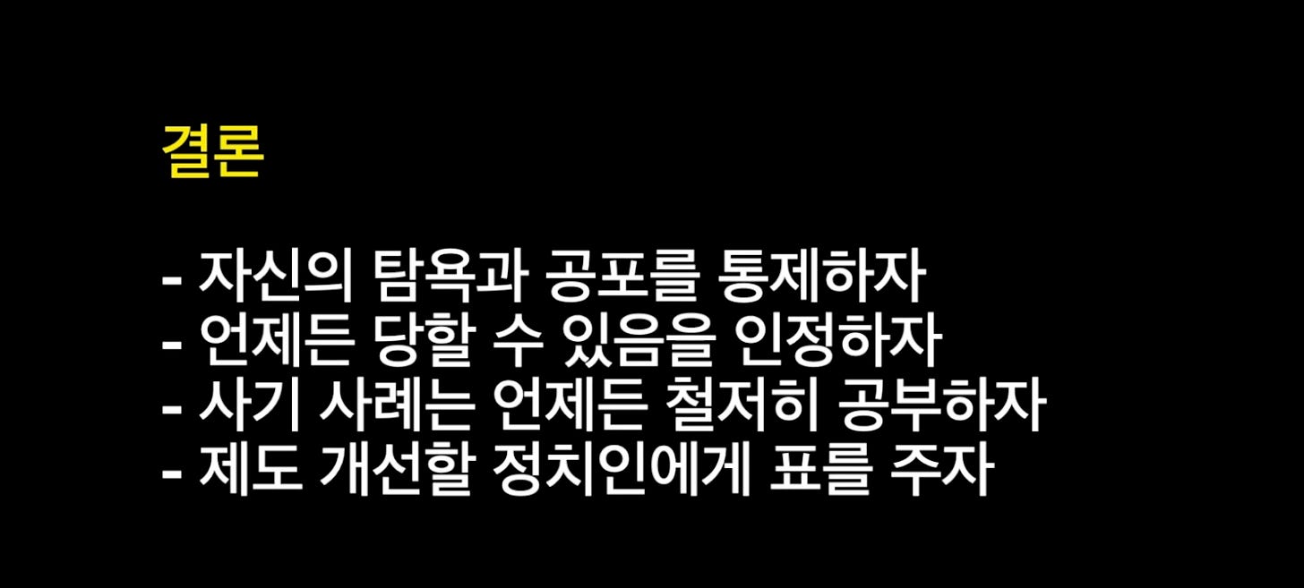 결론
- 자신의 탐욕과 공포를 통제하자
- 언제든 당할 수 있음을 인정하자
- 사기 사례는 언제든 철저히 공부하자
- 제도 개선할 정치인에게 표를 주자 결론
- 자신의 탐욕과 공포를 통제하자
- 언제든 당할 수 있음을 인정하자
- 사기 사례는 언제든 철저히 공부하자
- 제도 개선할 정치인에게 표를 주자