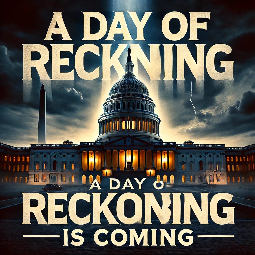 A powerful graphic of the U.S. Capitol at dusk, with dramatic lighting casting shadows over the building. The phrase “A Day of Reckoning is Coming” is overlaid in bold, impactful text across the top, with a dark and intense color scheme. The background features symbolic clouds rolling in, suggesting a sense of accountability and anticipation. The Capitol building is the central focus, standing tall and prominent, with an atmosphere that is both serious and thought-provoking, symbolizing the demand for transparency and integrity. Text is clear and bold, positioned in a way to be easily read.