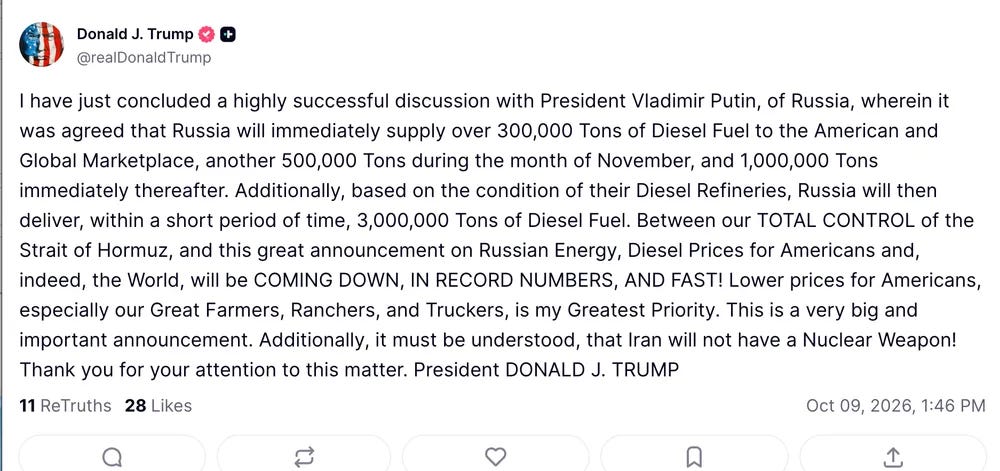 I have just concluded a highly successful discussion with President Vladimir Putin, of Russia, wherein it was agreed that Russia will immediately supply over 300,000 Tons of Diesel Fuel to the American and Global Marketplace, another 500,000 Tons during the month of November, and 1,000,000 Tons immediately thereafter. Additionally, based on the condition of their Diesel Refineries, Russia will then deliver, within a short period of time, 3,000,000 Tons of Diesel Fuel. Between our TOTAL CONTROL of the Strait of Hormuz, and this great announcement on Russian Energy, Diesel Prices for Americans and, indeed, the World, will be COMING DOWN, IN RECORD NUMBERS, AND FAST! Lower prices for Americans, especially our Great Farmers, Ranchers, and Truckers, is my Greatest Priority. This is a very big and important announcement. Additionally, it must be understood, that Iran will not have a Nuclear Weapon! Thank you for your attention to this matter. President DONALD J. TRUMP I have just concluded a highly successful discussion with President Vladimir Putin, of Russia, wherein it was agreed that Russia will immediately supply over 300,000 Tons of Diesel Fuel to the American and Global Marketplace, another 500,000 Tons during the month of November, and 1,000,000 Tons immediately thereafter. Additionally, based on the condition of their Diesel Refineries, Russia will then deliver, within a short period of time, 3,000,000 Tons of Diesel Fuel. Between our TOTAL CONTROL of the Strait of Hormuz, and this great announcement on Russian Energy, Diesel Prices for Americans and, indeed, the World, will be COMING DOWN, IN RECORD NUMBERS, AND FAST! Lower prices for Americans, especially our Great Farmers, Ranchers, and Truckers, is my Greatest Priority. This is a very big and important announcement. Additionally, it must be understood, that Iran will not have a Nuclear Weapon! Thank you for your attention to this matter. President DONALD J. TRUMP