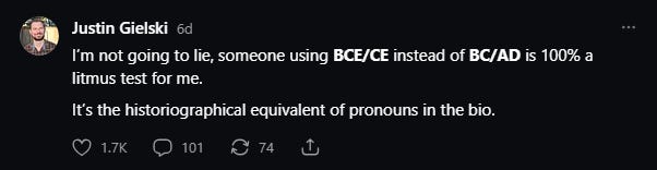 I’m not going to lie, someone using BCE/CE instead of BC/AD is 100% a litmus test for me. It’s the historiographical equivalent of pronouns in the bio. I’m not going to lie, someone using BCE/CE instead of BC/AD is 100% a litmus test for me. It’s the historiographical equivalent of pronouns in the bio.