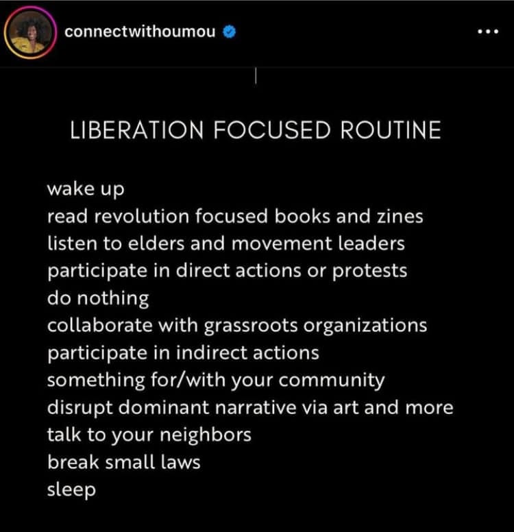 screenshot of an instagram post from connectwithoumou that reads "Liberation focused routine" wake uo, read revolution focused books and zines, listen to elders and movement leaders, participate in direct actions or protests, do nothing, collaborate with grassroots organizations, participate in indirect actions, something for/with your community, disrupt dominant narrative via art and more, talk to your neighbors, break small laws, sleep" screenshot of an instagram post from connectwithoumou that reads "Liberation focused routine" wake uo, read revolution focused books and zines, listen to elders and movement leaders, participate in direct actions or protests, do nothing, collaborate with grassroots organizations, participate in indirect actions, something for/with your community, disrupt dominant narrative via art and more, talk to your neighbors, break small laws, sleep"