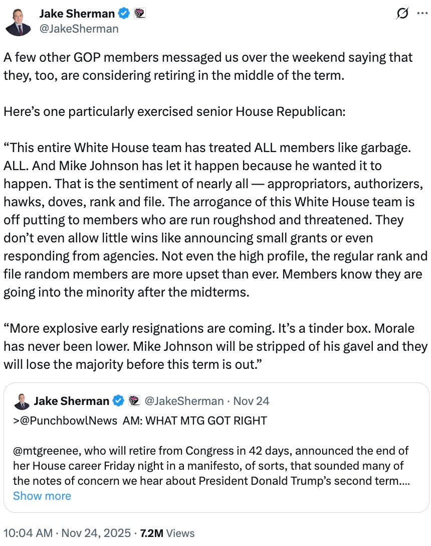 A few other GOP members messaged us over the weekend saying that they, too, are considering retiring in the middle of the term.  Here’s one particularly exercised senior House Republican:  “This entire White House team has treated ALL members like garbage. ALL. And Mike Johnson has let it happen because he wanted it to happen. That is the sentiment of nearly all — appropriators, authorizers, hawks, doves, rank and file. The arrogance of this White House team is off putting to members who are run roughshod and threatened. They don’t even allow little wins like announcing small grants or even responding from agencies. Not even the high profile, the regular rank and file random members are more upset than ever. Members know they are going into the minority after the midterms.  “More explosive early resignations are coming. It’s a tinder box. Morale has never been lower. Mike Johnson will be stripped of his gavel and they will lose the majority before this term is out.”
