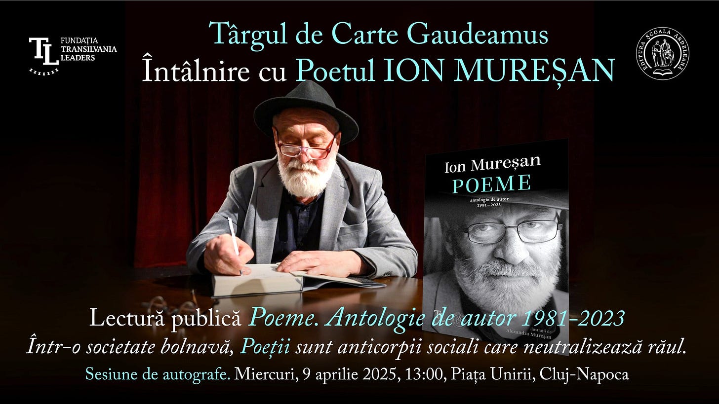 May be an image of 2 people and text that says "TL TLIADANA FRANSILVANIA FUNDAȚIA TRANSILVANIA LEADERS 本里エ日エス Târgul de Carte Gaudeamus Întâlnire cu Poetul ION MUREŞAN Ion Mureşan POEME srnlagia nlagkeEcruter EOE 351-350 ーコロス コロま Lectură publică Poeme. Antologie de autor 1981-2023 Într-o Într-osocietate societate bolnavă, Poeții sunt anticorpii sociali care neutralizează răul. Sesiune de autografe. Miercuri, 9 aprilie 2025, 13:00, Piața Unirii, Cluj N"