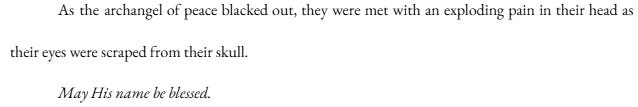 As the archangel of peace blacked out, they were met with an exploding pain in their head as their eyes were scraped from their skull. May His name be blessed. As the archangel of peace blacked out, they were met with an exploding pain in their head as their eyes were scraped from their skull. May His name be blessed.