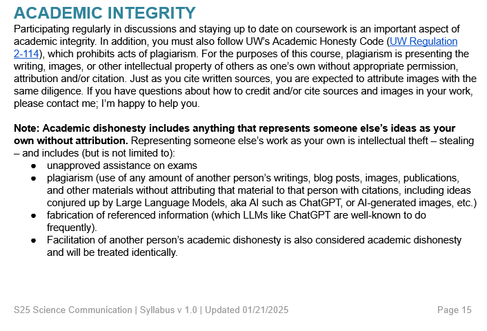 Excerpt from syllabus which states a course policy about AI/LLM use. Text reads: ACADEMIC INTEGRITY Participating regularly in discussions and staying up to date on coursework is an important aspect of academic integrity. In addition, you must also follow UW’s Academic Honesty Code (UW Regulation 2-114), which prohibits acts of plagiarism. For the purposes of this course, plagiarism is presenting the writing, images, or other intellectual property of others as one’s own without appropriate permission, attribution and/or citation. Just as you cite written sources, you are expected to attribute images with the same diligence. If you have questions about how to credit and/or cite sources and images in your work, please contact me; I’m happy to help you.  Note: Academic dishonesty includes anything that represents someone else’s ideas as your own without attribution. Representing someone else’s work as your own is intellectual theft – stealing – and includes (but is not limited to): unapproved assistance on exams plagiarism (use of any amount of another person’s writings, blog posts, images, publications, and other materials without attributing that material to that person with citations, including ideas conjured up by Large Language Models, aka AI such as ChatGPT, or AI-generated images, etc.) fabrication of referenced information (which LLMs like ChatGPT are well-known to do frequently).  Facilitation of another person’s academic dishonesty is also considered academic dishonesty and will be treated identically.  To read full policy, read the full blog post.