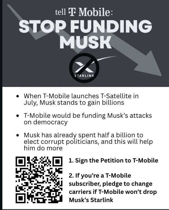 1. Sign the Petition to T-Mobile
When T-Mobile launches T-Satellite in
July, Musk stands to gain billions
T-Mobile would be funding Musk’s attacks
on democracy
Musk has already spent half a billion to
elect corrupt politicians, and this will help
him do more
2. If you’re a T-Mobile
subscriber, pledge to change
carriers if T-Mobile won’t drop
Musk’s Starlink
1. Sign the Petition to T-Mobile
When T-Mobile launches T-Satellite in
July, Musk stands to gain billions
T-Mobile would be funding Musk’s attacks
on democracy
Musk has already spent half a billion to
elect corrupt politicians, and this will help
him do more
2. If you’re a T-Mobile
subscriber, pledge to change
carriers if T-Mobile won’t drop
Musk’s Starlink
1. Sign the Petition to T-Mobile
When T-Mobile launches T-Satellite in
July, Musk stands to gain billions
T-Mobile would be funding Musk’s attacks
on democracy
Musk has already spent half a billion to
elect corrupt politicians, and this will help
him do more
2. If you’re a T-Mobile
subscriber, pledge to change
carriers if T-Mobile won’t drop
Musk’s Starlink
1. Sign the Petition to T-Mobile
When T-Mobile launches T-Satellite in
July, Musk stands to gain billions
T-Mobile would be funding Musk’s attacks
on democracy
Musk has already spent half a billion to
elect corrupt politicians, and this will help
him do more
2. If you’re a T-Mobile
subscriber, pledge to change
carriers if T-Mobile won’t drop
Musk’s Starlink