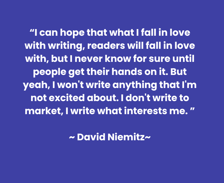“I can hope that what I fall in love with writing, readers will fall in love with, but I never know for sure until people get their hands on it. But yeah, I won't write anything that I'm not excited about. I don't write to market, I write what interests me. ”  ~ David Niemitz~