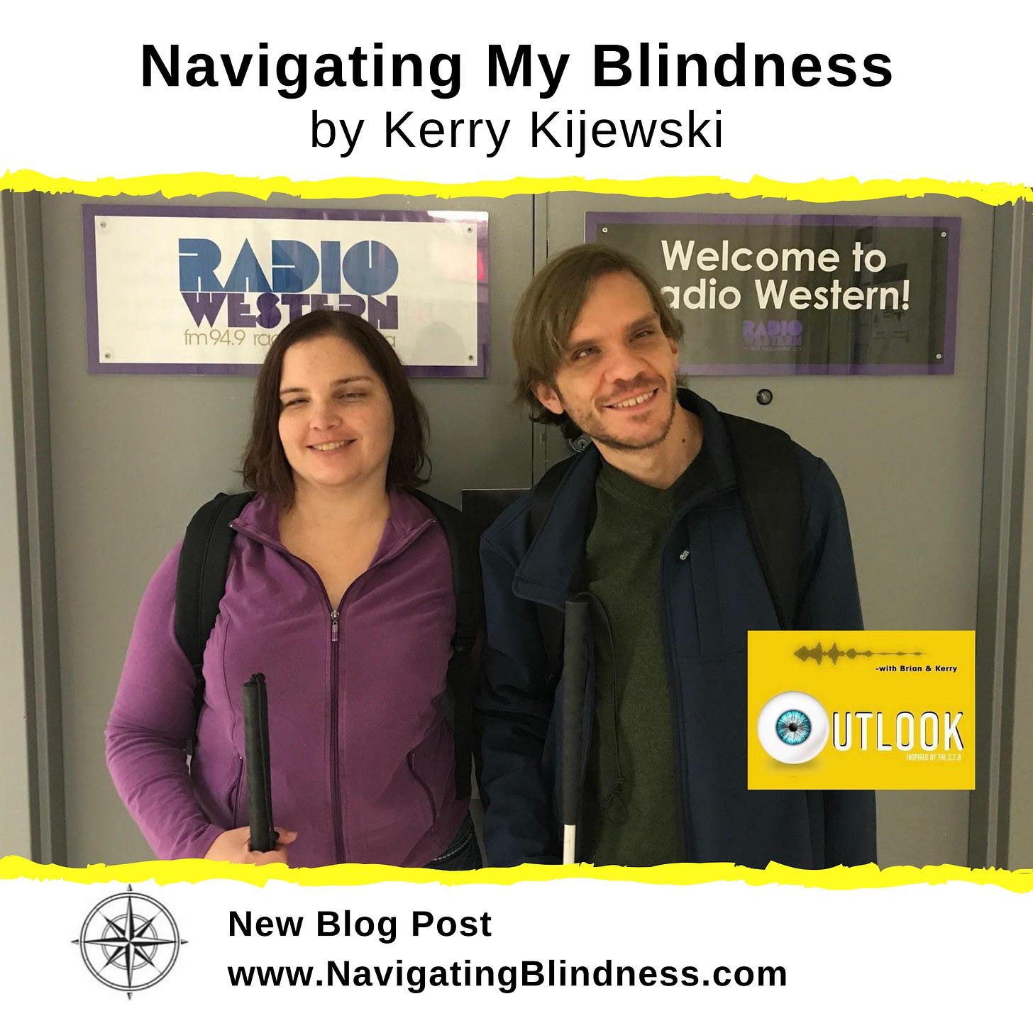 Graphic includes text that reads: Navigating My Blindness by Kerry Kijewski.  The picture is Kerry and her brother Brian standing together in front of double doors at the radio station. They look happy and are wearing jackets and holding their white canes. Signs on the doors read: Radio Western & Welcome to Radio Western. The Outlook show logo is inset. It is bright yellow, with the words Outlook inspired by CFB with Brian & Kerry. The graphic ends with the Navigating Blindness compass rose icon and the text: New blog post www.NavigatingBlindness.com.