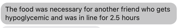 The food was necessary for another friend who gets hypoglycemic and was in line for 2.5 hours