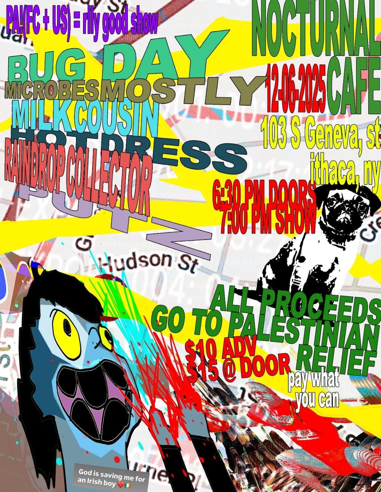 May be pop art of text that says 'PUFC yFC+US)=nlygood.show DAY NOGTURNALL MIGROBESMOSTL OSTLY 1246-2025 CAFE MICROBES MILKCOUSIN 103 S Geneva, st #AEPC ESS ithaca, nN G20PHAP99B9T TROUPMSHON 6.30.M DOORS 6 A-udsonSt Hudsonst Hudson St GO TOPALES TO EDS M $10 3イ5 @ DOOR RELJEF ADV ALLPROG PALESTEEDS ESTINIAN paywhat you can- E2O Godis saving me wлe ne for an anIrish Godissavingmefor rishboy boy'